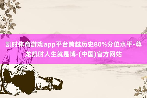 凯时体育游戏app平台跨越历史80%分位水平-尊龙凯时人生就是博·(中国)官方网站
