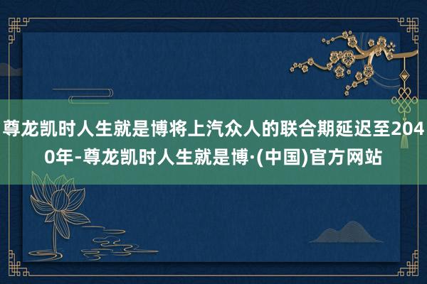 尊龙凯时人生就是博将上汽众人的联合期延迟至2040年-尊龙凯时人生就是博·(中国)官方网站