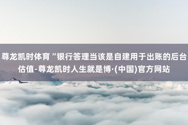 尊龙凯时体育“银行答理当该是自建用于出账的后台估值-尊龙凯时人生就是博·(中国)官方网站