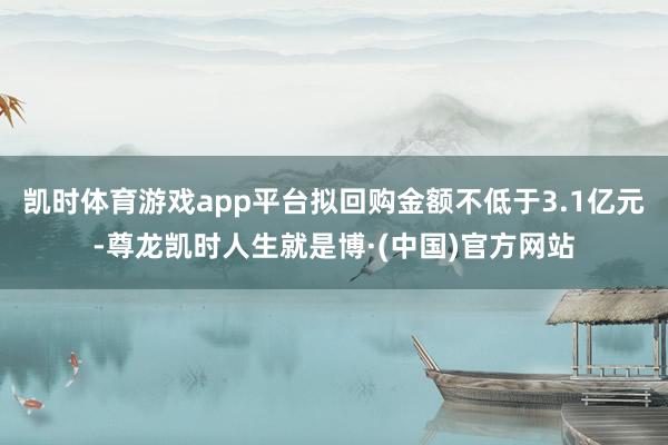 凯时体育游戏app平台拟回购金额不低于3.1亿元-尊龙凯时人生就是博·(中国)官方网站