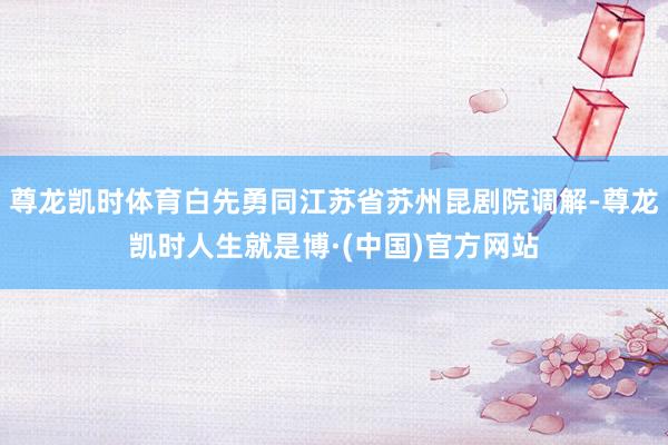 尊龙凯时体育白先勇同江苏省苏州昆剧院调解-尊龙凯时人生就是博·(中国)官方网站