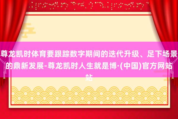 尊龙凯时体育要跟踪数字期间的迭代升级、足下场景的鼎新发展-尊龙凯时人生就是博·(中国)官方网站