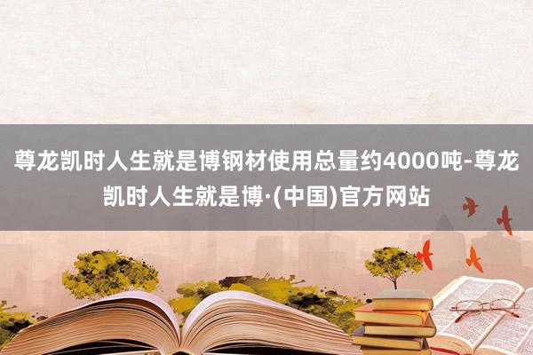 尊龙凯时人生就是博钢材使用总量约4000吨-尊龙凯时人生就是博·(中国)官方网站