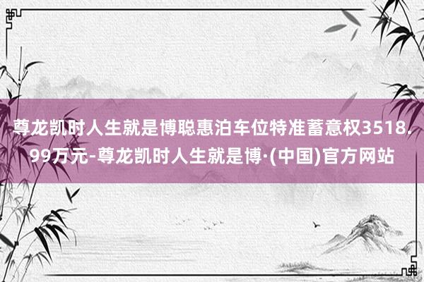 尊龙凯时人生就是博聪惠泊车位特准蓄意权3518.99万元-尊龙凯时人生就是博·(中国)官方网站