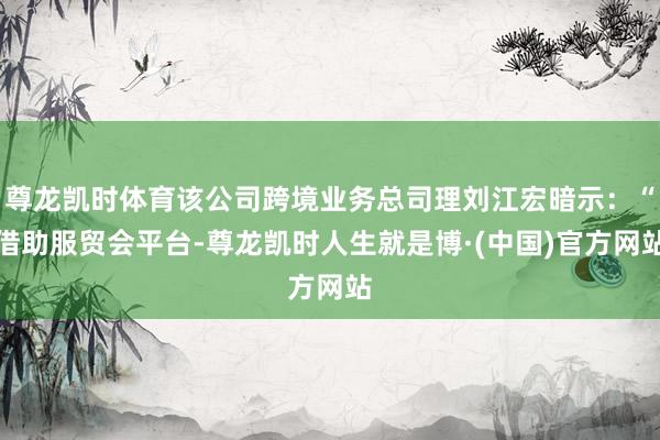 尊龙凯时体育该公司跨境业务总司理刘江宏暗示：“借助服贸会平台-尊龙凯时人生就是博·(中国)官方网站