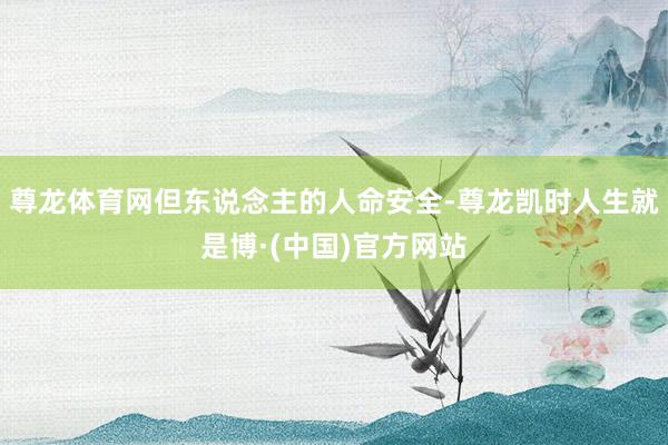 尊龙体育网但东说念主的人命安全-尊龙凯时人生就是博·(中国)官方网站