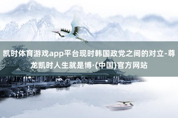 凯时体育游戏app平台现时韩国政党之间的对立-尊龙凯时人生就是博·(中国)官方网站
