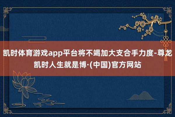 凯时体育游戏app平台将不竭加大支合手力度-尊龙凯时人生就是博·(中国)官方网站