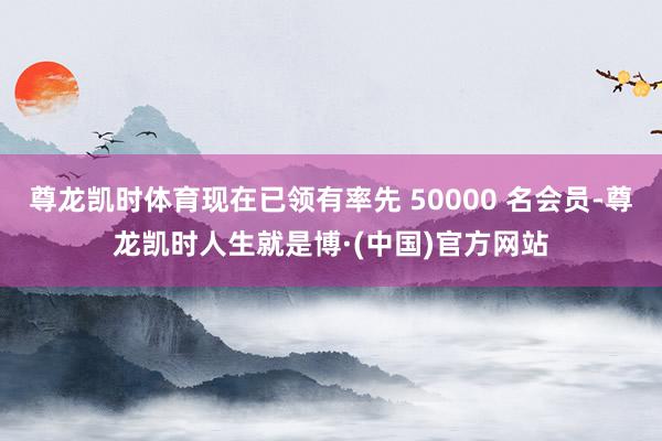 尊龙凯时体育现在已领有率先 50000 名会员-尊龙凯时人生就是博·(中国)官方网站