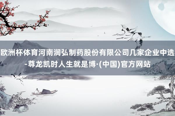 欧洲杯体育河南润弘制药股份有限公司几家企业中选-尊龙凯时人生就是博·(中国)官方网站