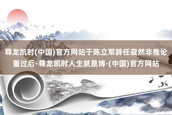 尊龙凯时(中国)官方网站于陈立军辞任寂然非推论董过后-尊龙凯时人生就是博·(中国)官方网站
