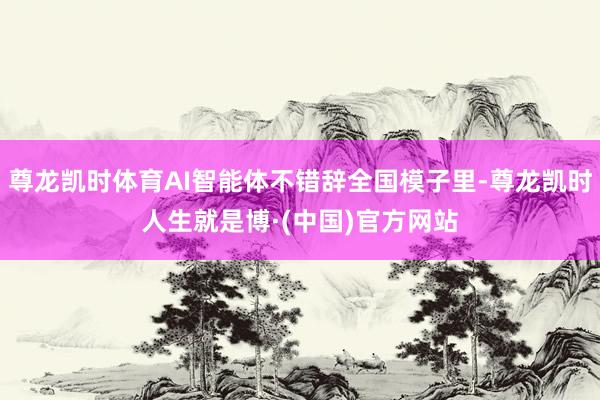 尊龙凯时体育AI智能体不错辞全国模子里-尊龙凯时人生就是博·(中国)官方网站