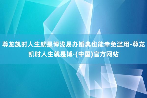 尊龙凯时人生就是博浅易办婚典也能幸免滥用-尊龙凯时人生就是博·(中国)官方网站