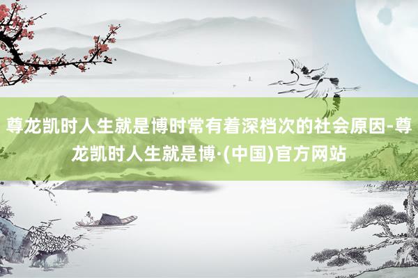 尊龙凯时人生就是博时常有着深档次的社会原因-尊龙凯时人生就是博·(中国)官方网站