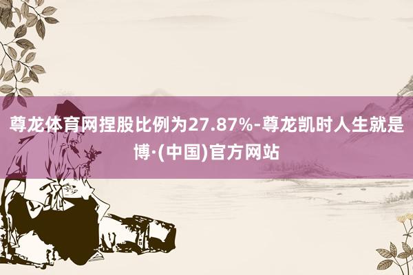 尊龙体育网捏股比例为27.87%-尊龙凯时人生就是博·(中国)官方网站