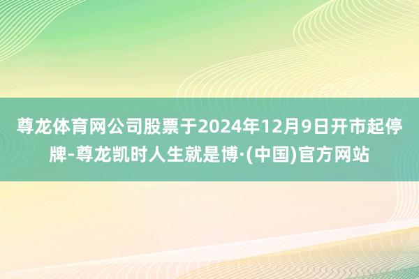 尊龙体育网公司股票于2024年12月9日开市起停牌-尊龙凯时人生就是博·(中国)官方网站