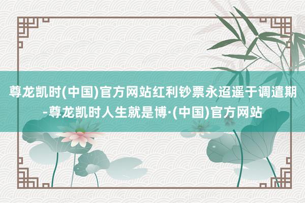 尊龙凯时(中国)官方网站红利钞票永迢遥于调遣期-尊龙凯时人生就是博·(中国)官方网站