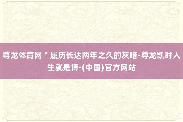 尊龙体育网＂履历长达两年之久的灰暗-尊龙凯时人生就是博·(中国)官方网站