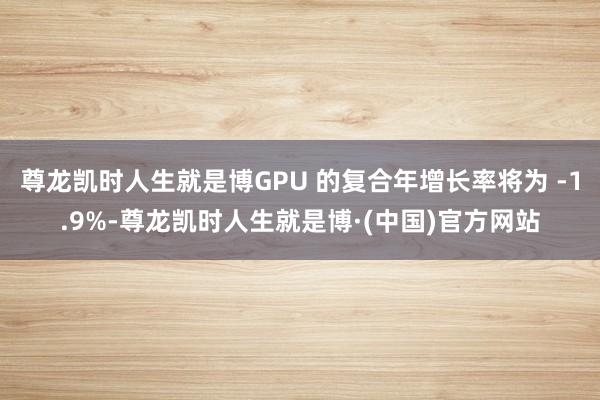 尊龙凯时人生就是博GPU 的复合年增长率将为 -1.9%-尊龙凯时人生就是博·(中国)官方网站