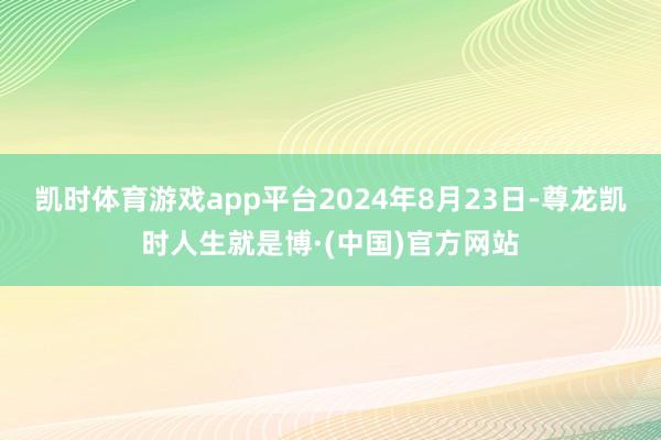 凯时体育游戏app平台2024年8月23日-尊龙凯时人生就是博·(中国)官方网站