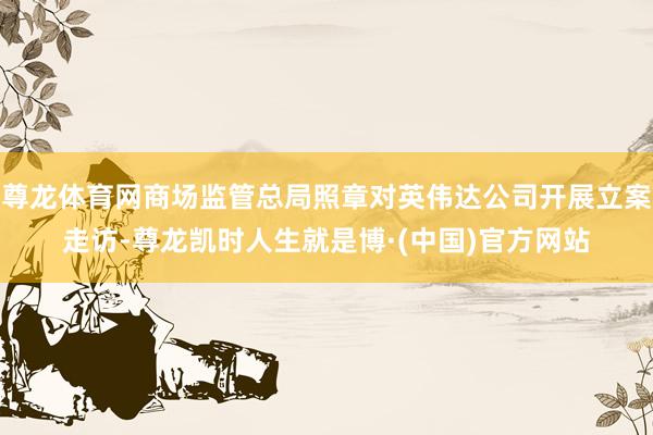 尊龙体育网商场监管总局照章对英伟达公司开展立案走访-尊龙凯时人生就是博·(中国)官方网站