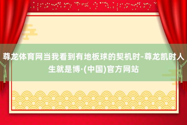 尊龙体育网当我看到有地板球的契机时-尊龙凯时人生就是博·(中国)官方网站