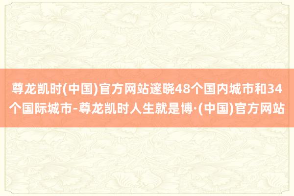 尊龙凯时(中国)官方网站邃晓48个国内城市和34个国际城市-尊龙凯时人生就是博·(中国)官方网站