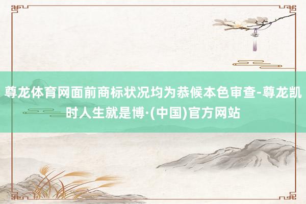 尊龙体育网面前商标状况均为恭候本色审查-尊龙凯时人生就是博·(中国)官方网站