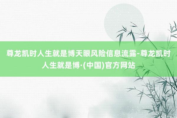 尊龙凯时人生就是博　　天眼风险信息流露-尊龙凯时人生就是博·(中国)官方网站
