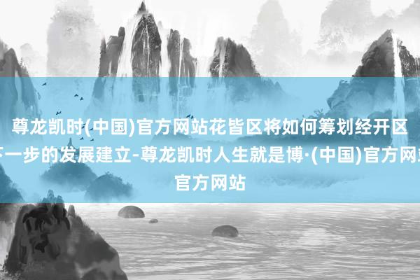 尊龙凯时(中国)官方网站花皆区将如何筹划经开区下一步的发展建立-尊龙凯时人生就是博·(中国)官方网站