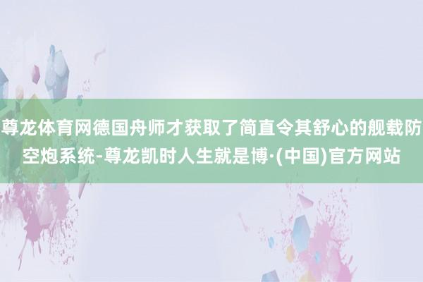 尊龙体育网德国舟师才获取了简直令其舒心的舰载防空炮系统-尊龙凯时人生就是博·(中国)官方网站