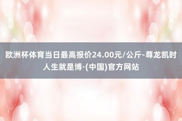 欧洲杯体育当日最高报价24.00元/公斤-尊龙凯时人生就是博·(中国)官方网站
