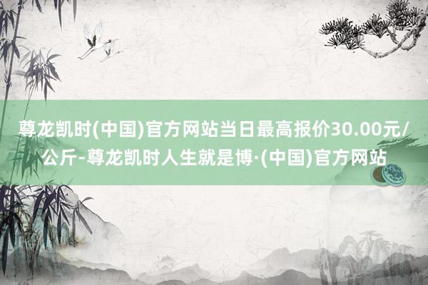 尊龙凯时(中国)官方网站当日最高报价30.00元/公斤-尊龙凯时人生就是博·(中国)官方网站
