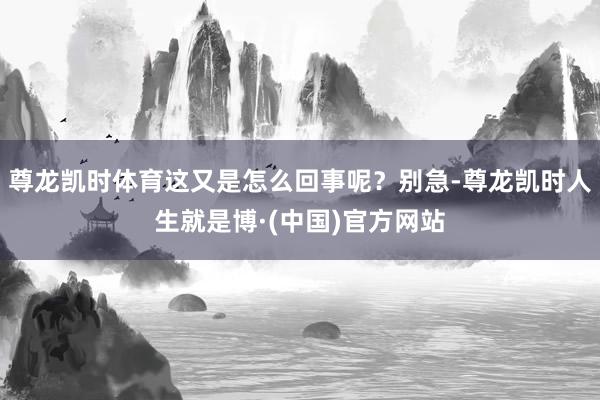 尊龙凯时体育这又是怎么回事呢？别急-尊龙凯时人生就是博·(中国)官方网站