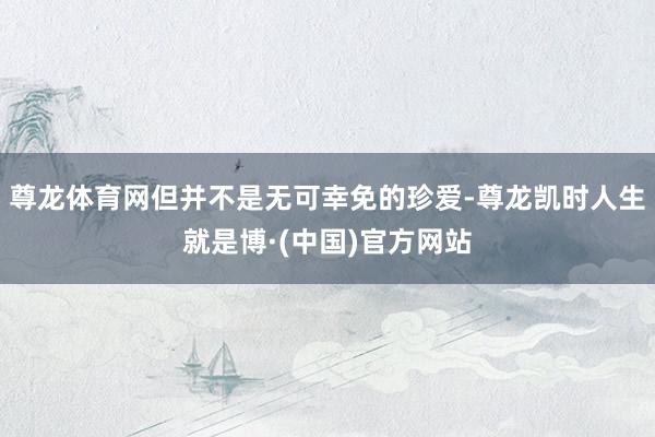 尊龙体育网但并不是无可幸免的珍爱-尊龙凯时人生就是博·(中国)官方网站