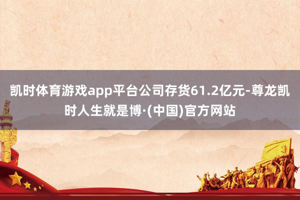 凯时体育游戏app平台公司存货61.2亿元-尊龙凯时人生就是博·(中国)官方网站
