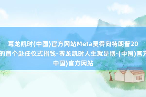 尊龙凯时(中国)官方网站Meta莫得向特朗普2017年的首个赴任仪式捐钱-尊龙凯时人生就是博·(中国)官方网站