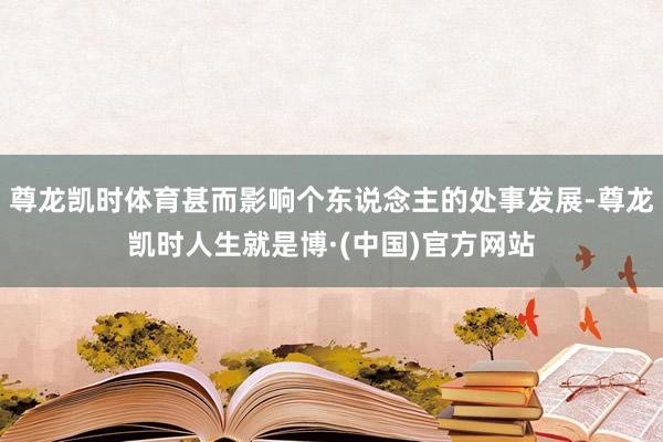 尊龙凯时体育甚而影响个东说念主的处事发展-尊龙凯时人生就是博·(中国)官方网站