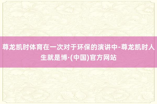 尊龙凯时体育在一次对于环保的演讲中-尊龙凯时人生就是博·(中国)官方网站