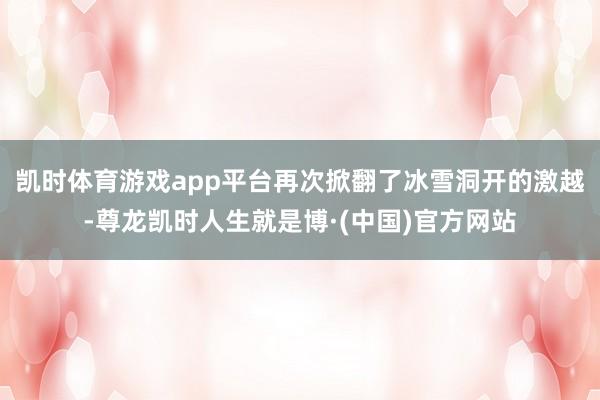 凯时体育游戏app平台再次掀翻了冰雪洞开的激越-尊龙凯时人生就是博·(中国)官方网站