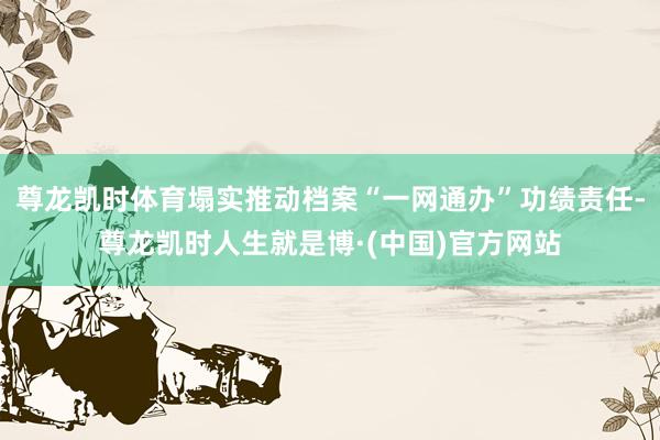 尊龙凯时体育塌实推动档案“一网通办”功绩责任-尊龙凯时人生就是博·(中国)官方网站