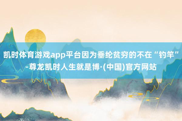 凯时体育游戏app平台因为垂纶贫穷的不在“钓竿”-尊龙凯时人生就是博·(中国)官方网站