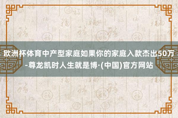 欧洲杯体育中产型家庭如果你的家庭入款杰出50万-尊龙凯时人生就是博·(中国)官方网站