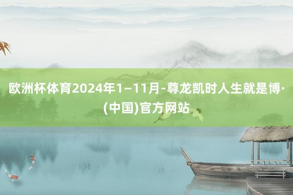 欧洲杯体育2024年1—11月-尊龙凯时人生就是博·(中国)官方网站