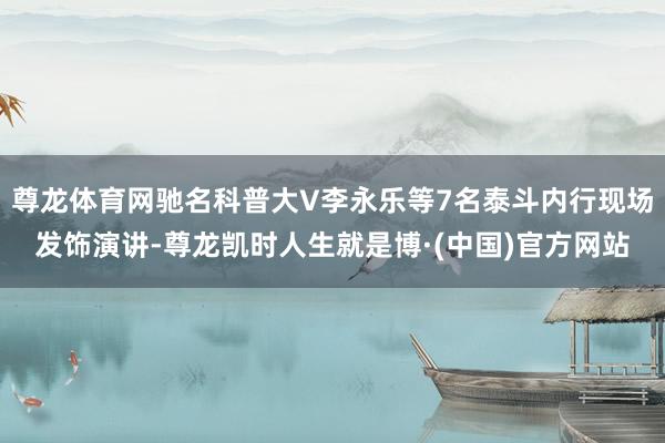 尊龙体育网驰名科普大V李永乐等7名泰斗内行现场发饰演讲-尊龙凯时人生就是博·(中国)官方网站