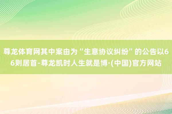 尊龙体育网其中案由为“生意协议纠纷”的公告以66则居首-尊龙凯时人生就是博·(中国)官方网站