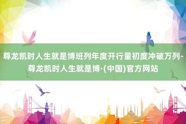 尊龙凯时人生就是博班列年度开行量初度冲破万列-尊龙凯时人生就是博·(中国)官方网站