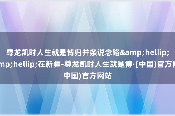 尊龙凯时人生就是博归并条说念路&hellip;&hellip;在新疆-尊龙凯时人生就是博·(中国)官方网站
