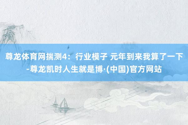尊龙体育网揣测4：行业模子 元年到来我算了一下-尊龙凯时人生就是博·(中国)官方网站