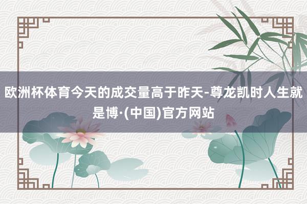 欧洲杯体育今天的成交量高于昨天-尊龙凯时人生就是博·(中国)官方网站